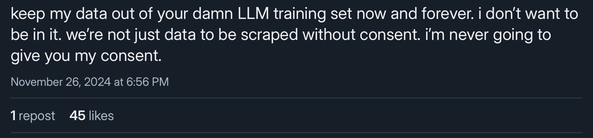 keep my data out of your damn LLM training set now and forever. i don't want to be in it. we're not just data to be scraped without consent. i'm never going to give you my consent.