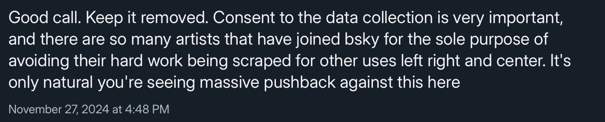 Good call. Keep it removed. Consent to the data collection is very important, and there are so many artists that have joined bsky for the sole purpose of avoiding their hard work being scraped for other uses left right and center. It's only natural you're seeing massive pushback against this here